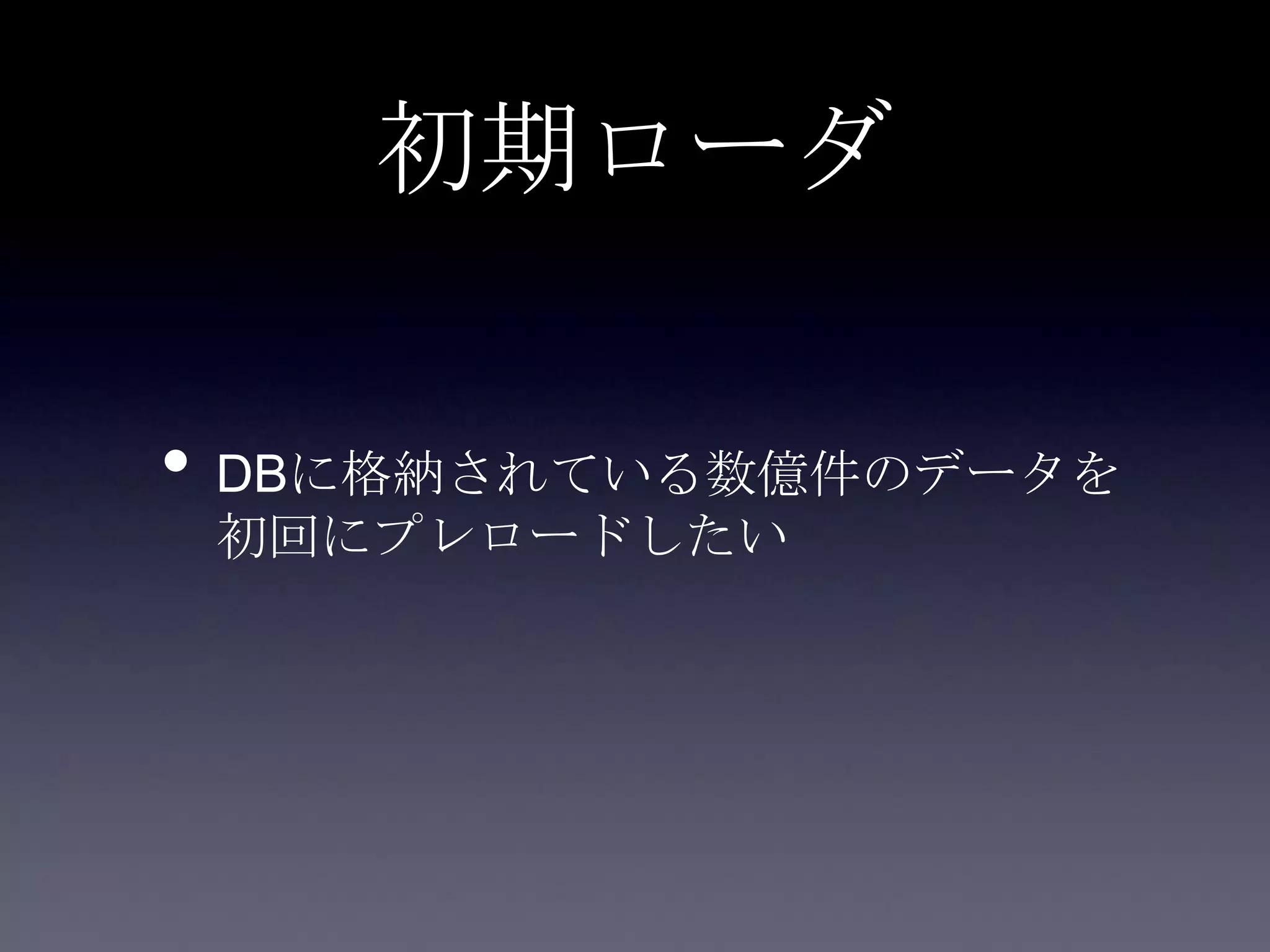 初期ローダ
• DBに格納されている数億件のデータを
初回にプレロードしたい
 