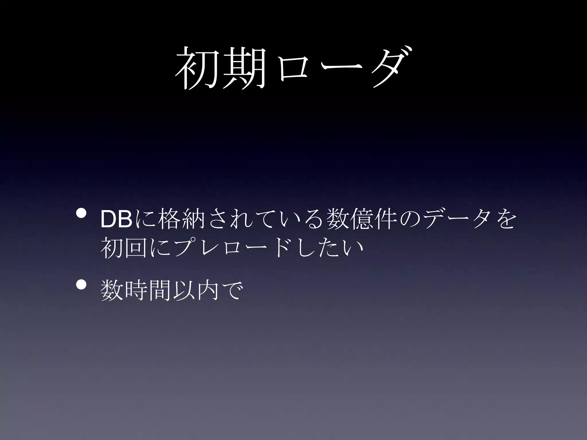 初期ローダ
• DBに格納されている数億件のデータを
初回にプレロードしたい
• 数時間以内で
 