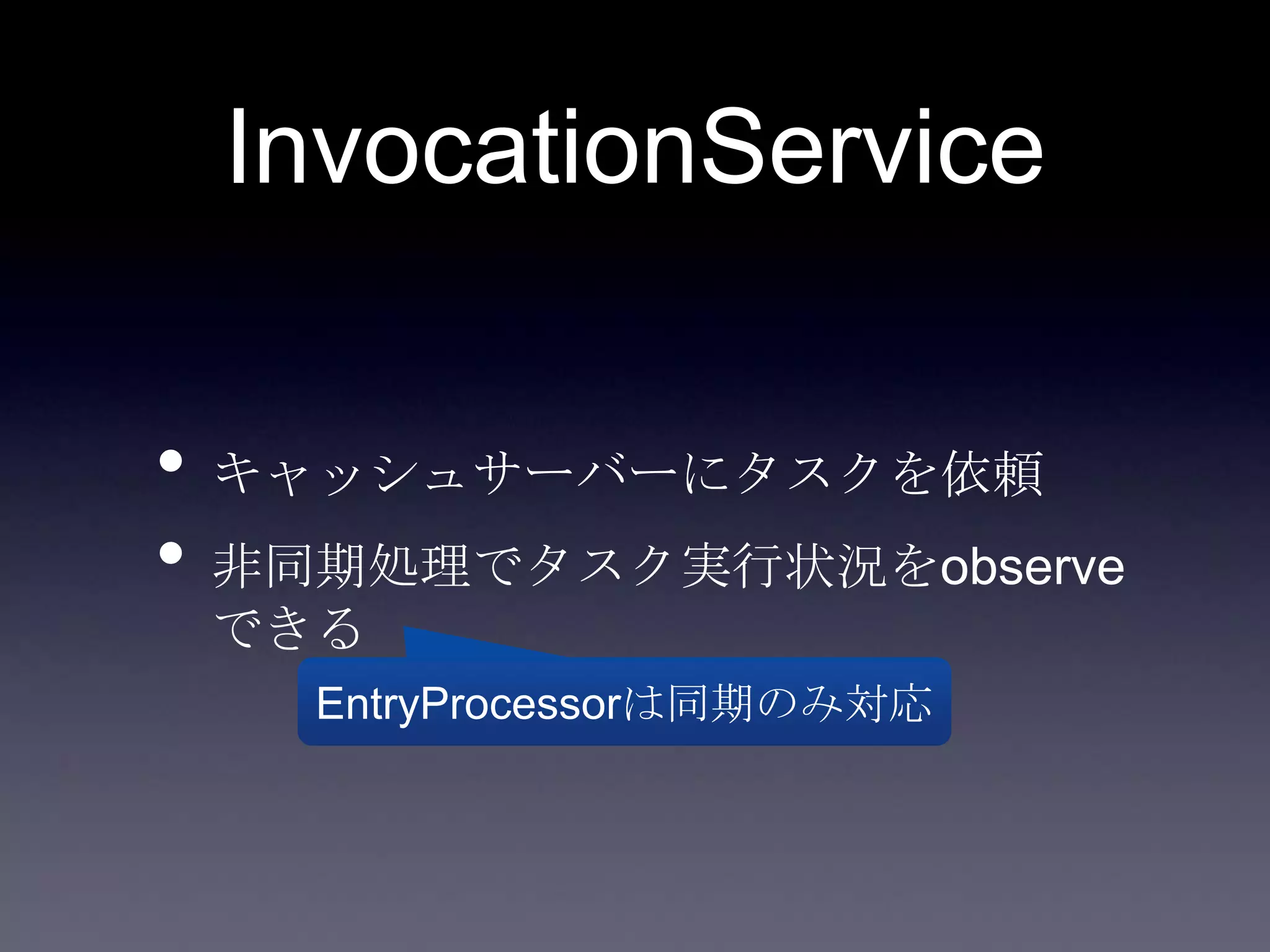 InvocationService
• キャッシュサーバーにタスクを依頼
• 非同期処理でタスク実行状況をobserve
できる
EntryProcessorは同期のみ対応
 