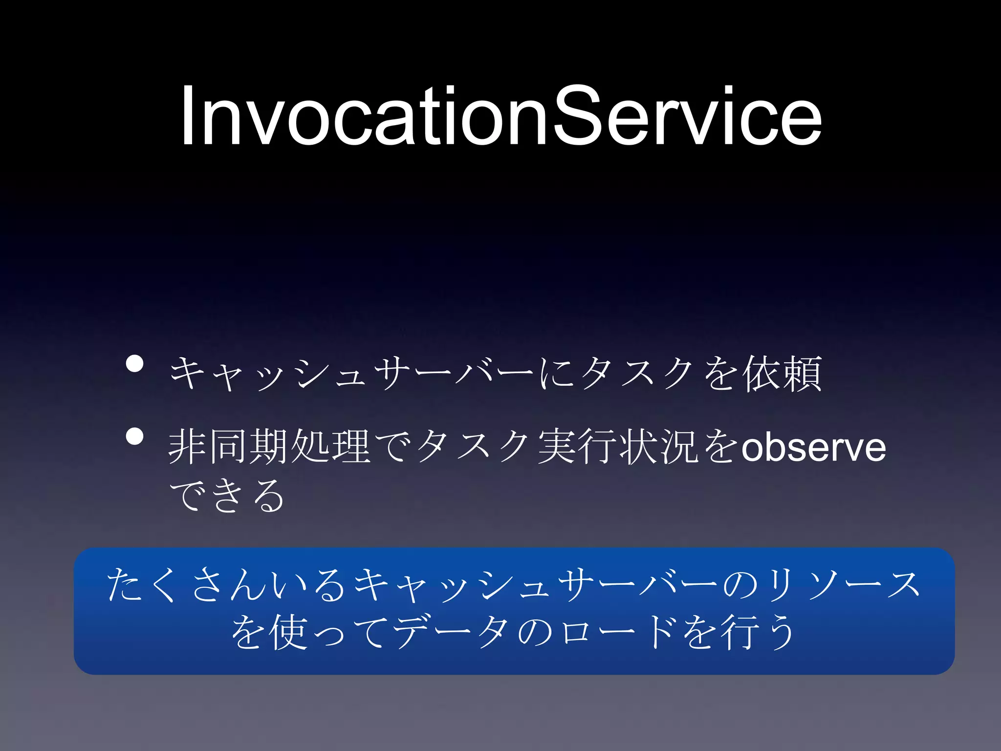 InvocationService
• キャッシュサーバーにタスクを依頼
• 非同期処理でタスク実行状況をobserve
できる
たくさんいるキャッシュサーバーのリソース
を使ってデータのロードを行う
 