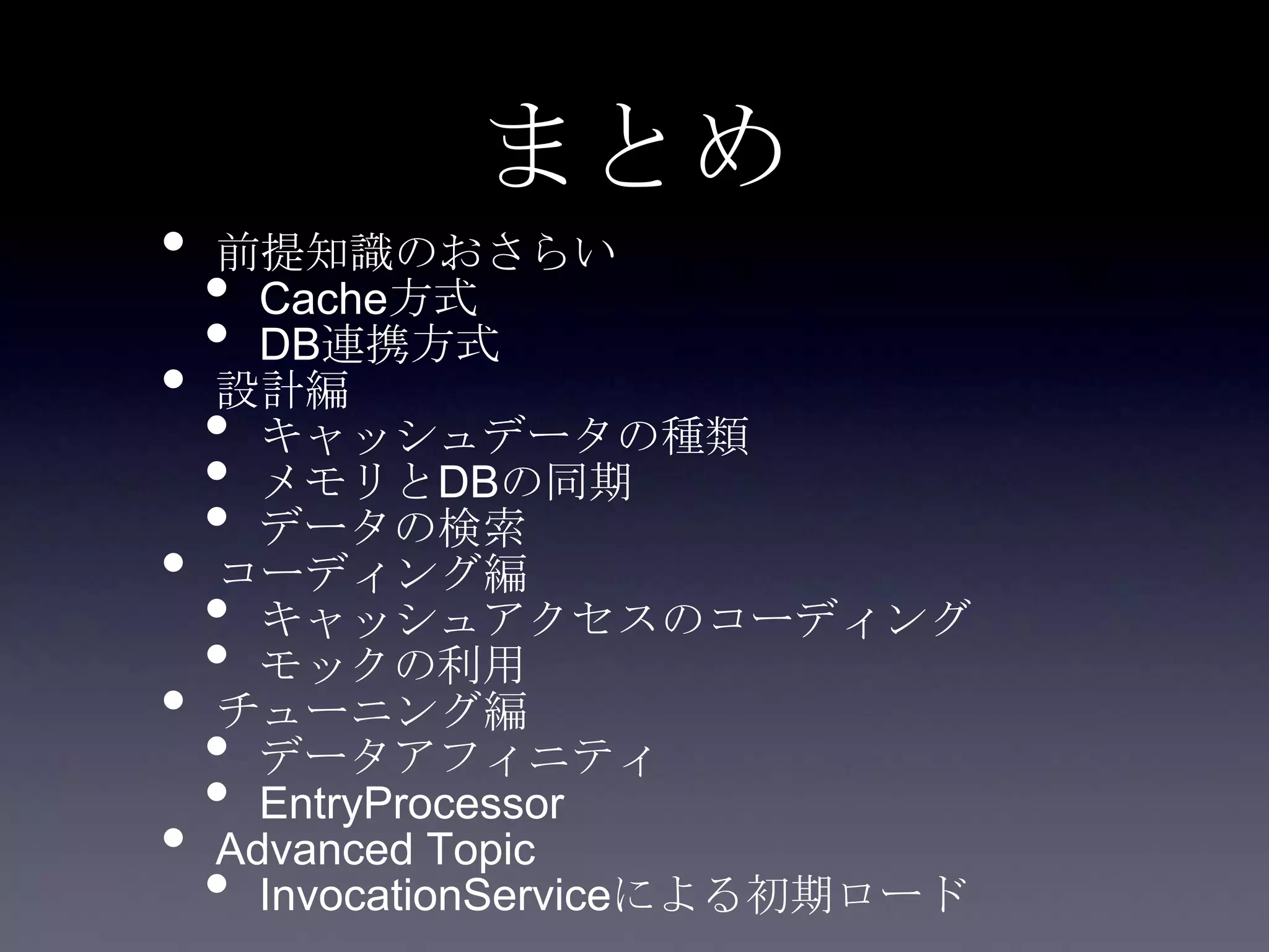 まとめ
• 前提知識のおさらい
• Cache方式
• DB連携方式
• 設計編
• キャッシュデータの種類
• メモリとDBの同期
• データの検索
• コーディング編
• キャッシュアクセスのコーディング
• モックの利用
• チューニング編
• データアフィニティ
• EntryProcessor
• Advanced Topic
• InvocationServiceによる初期ロード
 