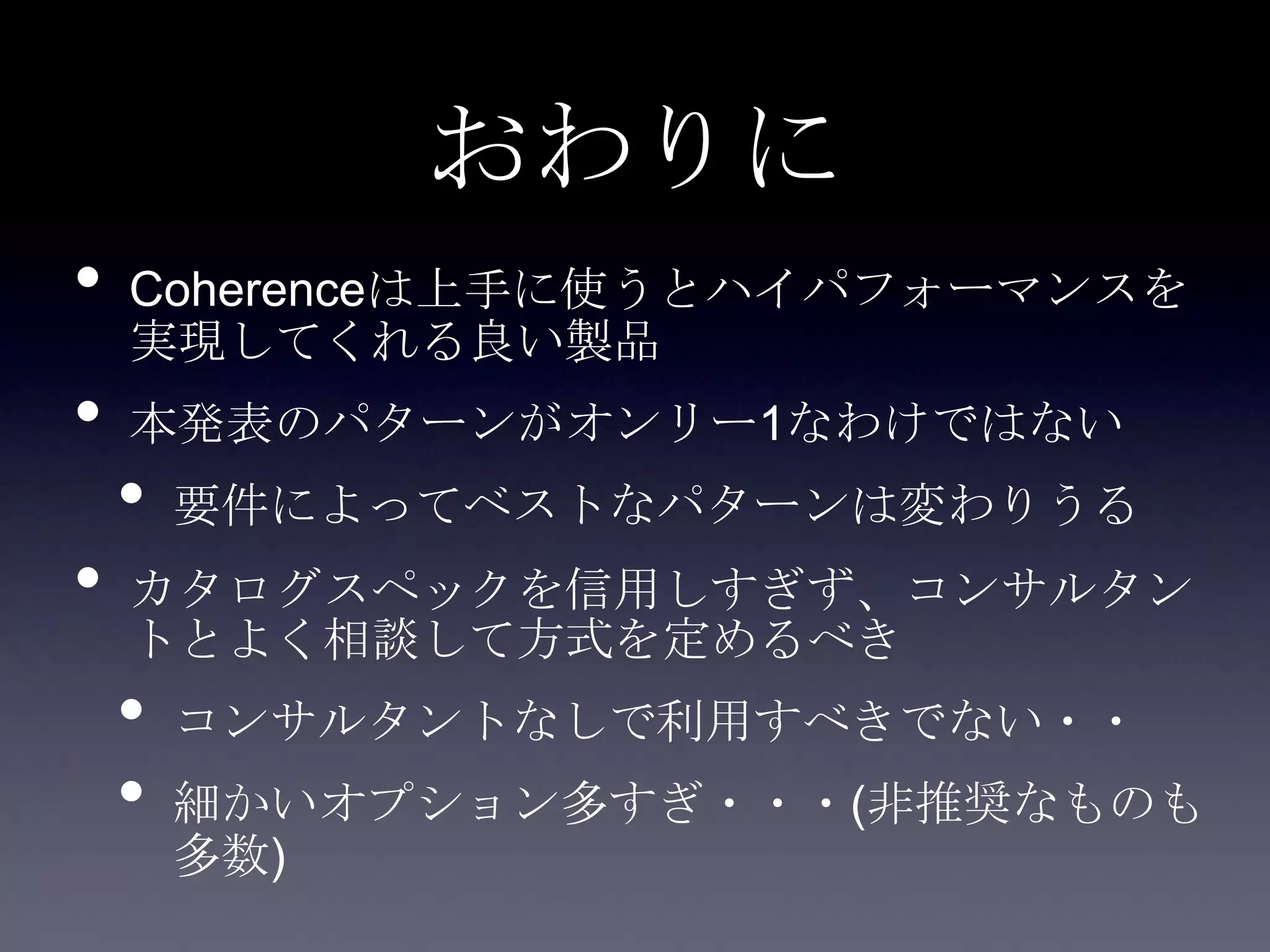 おわりに
• Coherenceは上手に使うとハイパフォーマンスを
実現してくれる良い製品
• 本発表のパターンがオンリー1なわけではない
• 要件によってベストなパターンは変わりうる
• カタログスペックを信用しすぎず、コンサルタン
トとよく相談して方式を定めるべき
• コンサルタントなしで利用すべきでない・・
• 細かいオプション多すぎ・・・(非推奨なものも
多数)
 