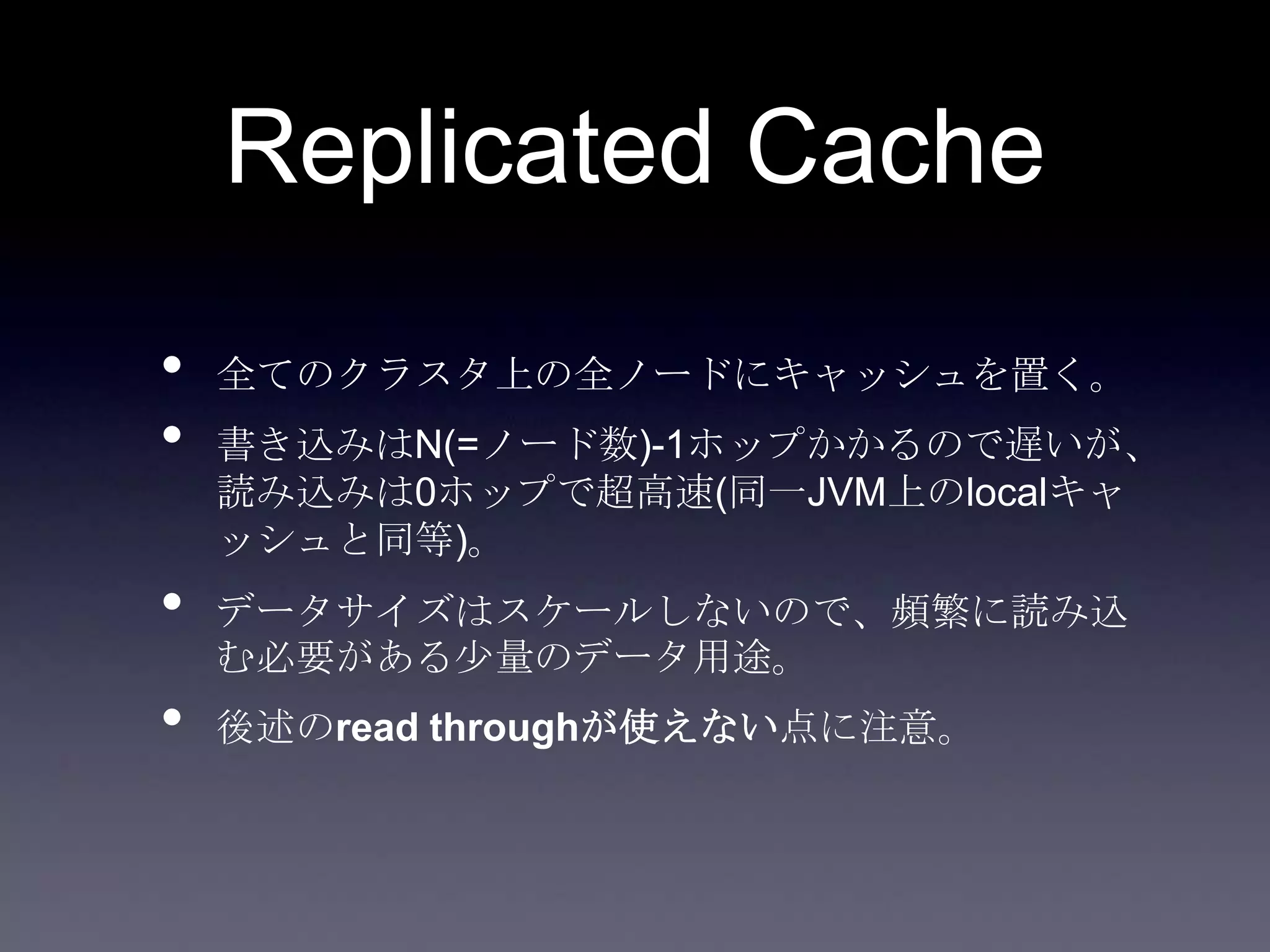 Replicated Cache
• 全てのクラスタ上の全ノードにキャッシュを置く。
• 書き込みはN(=ノード数)-1ホップかかるので遅いが、
読み込みは0ホップで超高速(同一JVM上のlocalキャ
ッシュと同等)。
• データサイズはスケールしないので、頻繁に読み込
む必要がある少量のデータ用途。
• 後述のread throughが使えない点に注意。
 