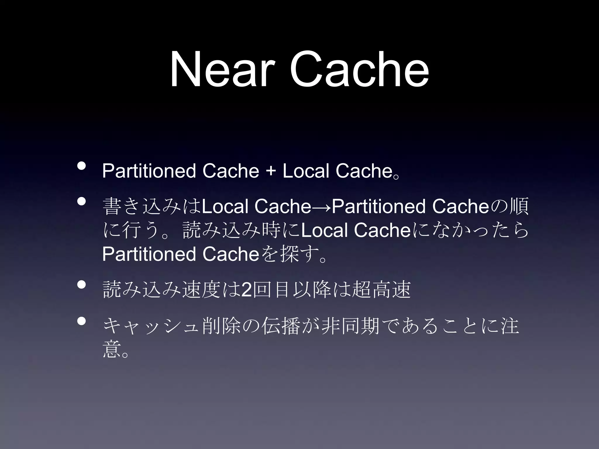 Near Cache
• Partitioned Cache + Local Cache。
• 書き込みはLocal Cache→Partitioned Cacheの順
に行う。読み込み時にLocal Cacheになかったら
Partitioned Cacheを探す。
• 読み込み速度は2回目以降は超高速
• キャッシュ削除の伝播が非同期であることに注
意。
 