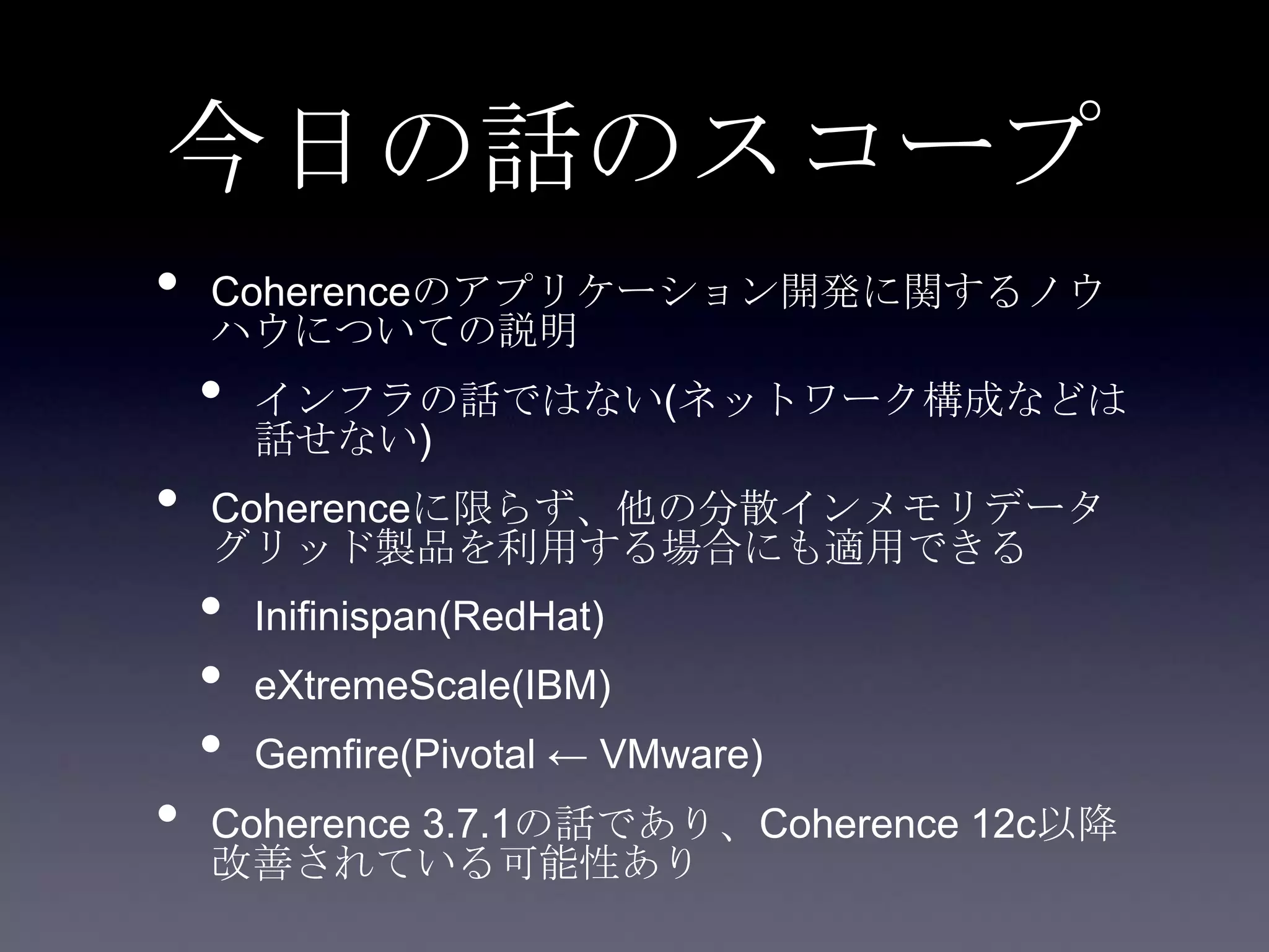 今日の話のスコープ
• Coherenceのアプリケーション開発に関するノウ
ハウについての説明
• インフラの話ではない(ネットワーク構成などは
話せない)
• Coherenceに限らず、他の分散インメモリデータ
グリッド製品を利用する場合にも適用できる
• Inifinispan(RedHat)
• eXtremeScale(IBM)
• Gemfire(Pivotal ← VMware)
• Coherence 3.7.1の話であり、Coherence 12c以降
改善されている可能性あり
 