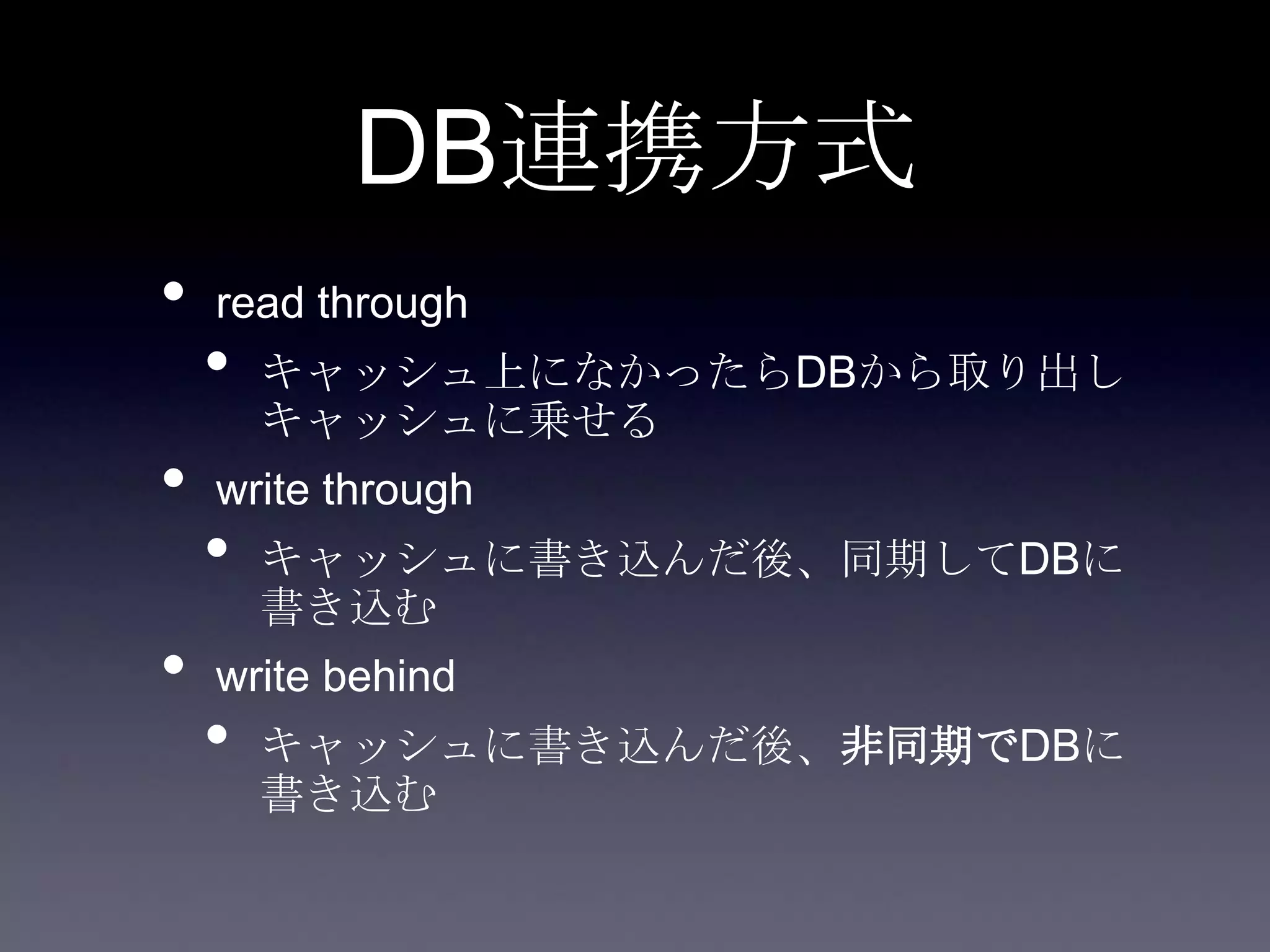 DB連携方式
• read through
• キャッシュ上になかったらDBから取り出し
キャッシュに乗せる
• write through
• キャッシュに書き込んだ後、同期してDBに
書き込む
• write behind
• キャッシュに書き込んだ後、非同期でDBに
書き込む
 