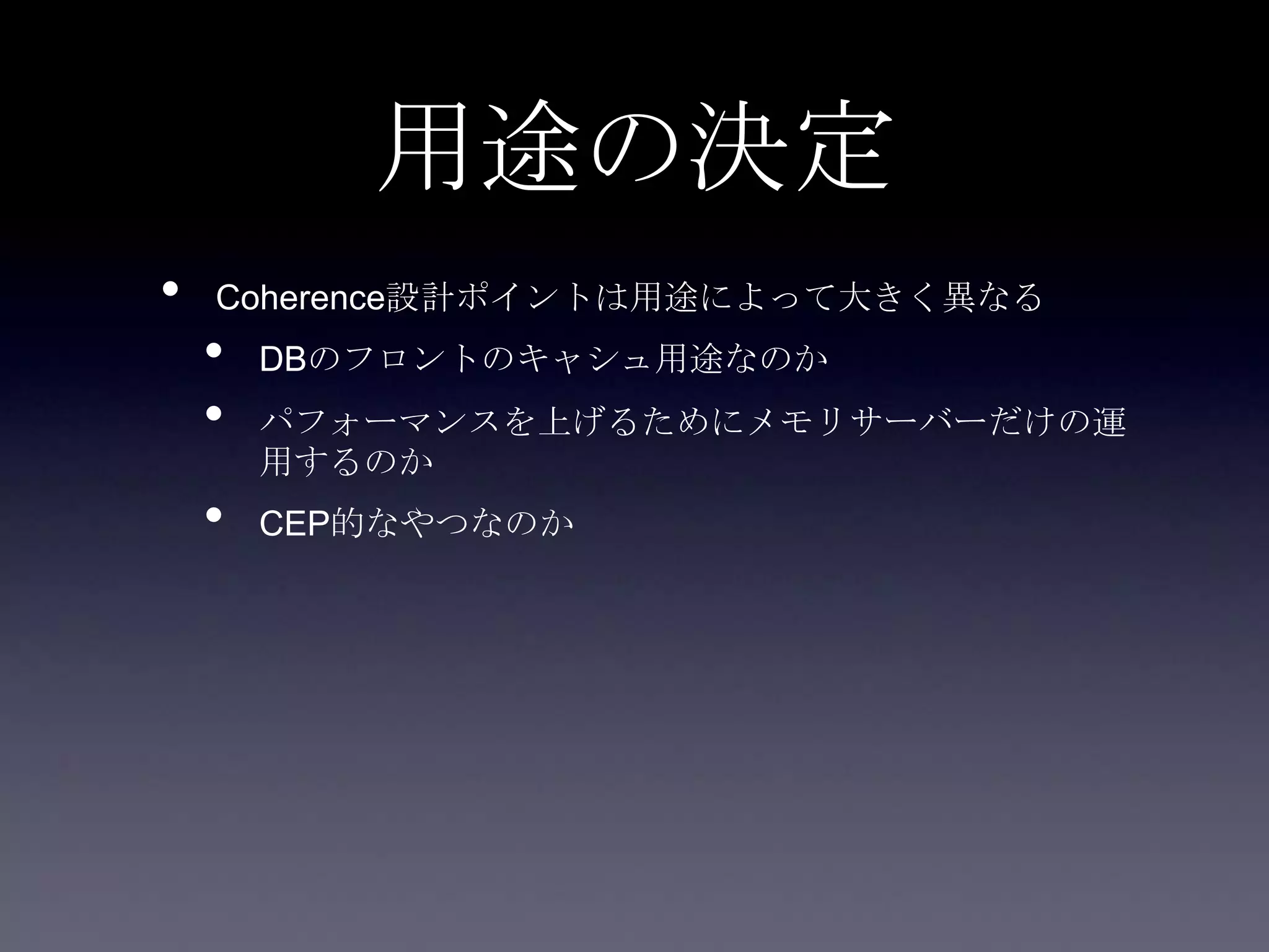 用途の決定
• Coherence設計ポイントは用途によって大きく異なる
• DBのフロントのキャシュ用途なのか
• パフォーマンスを上げるためにメモリサーバーだけの運
用するのか
• CEP的なやつなのか
 