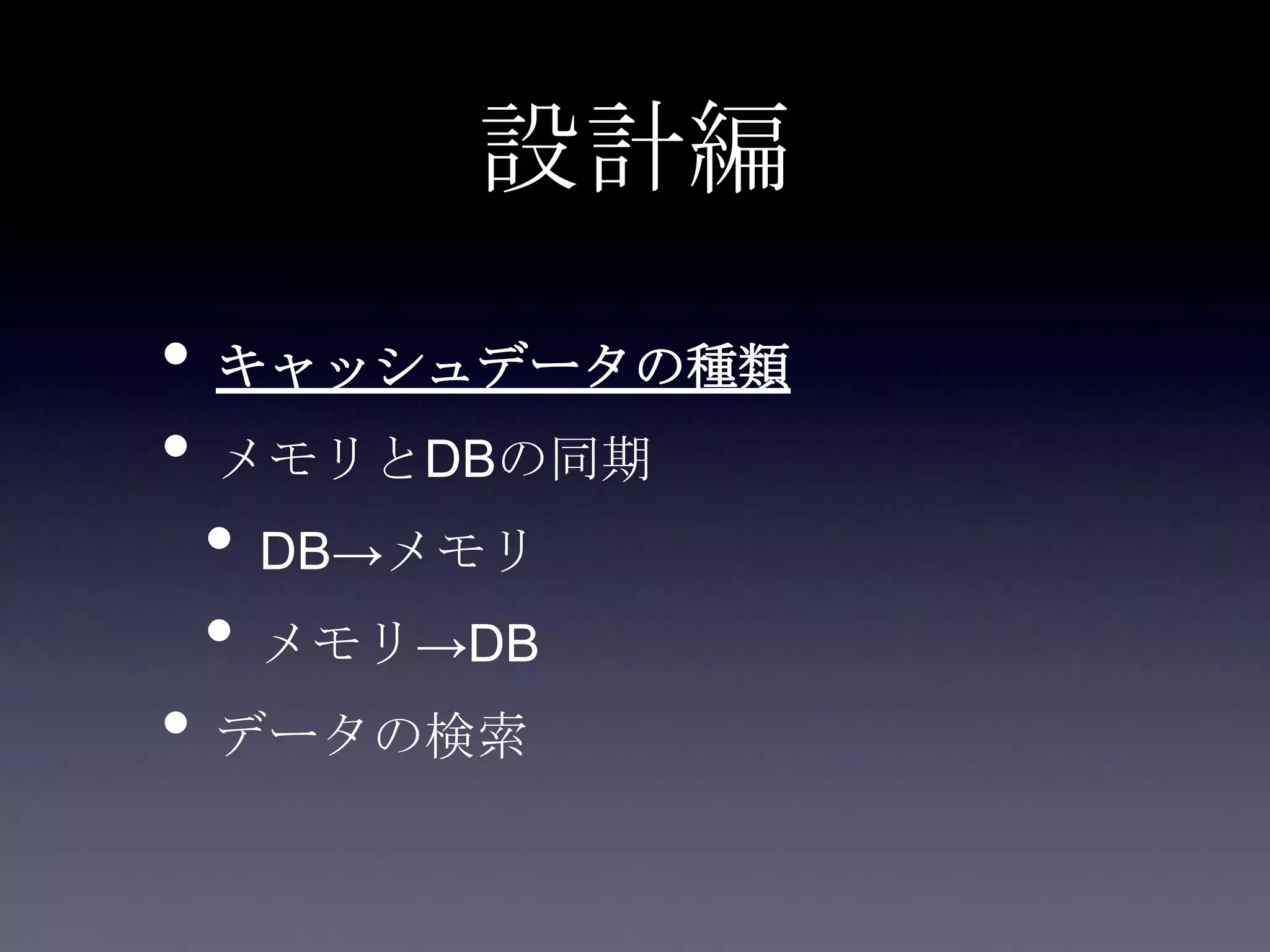 設計編
• キャッシュデータの種類
• メモリとDBの同期
• DB→メモリ
• メモリ→DB
• データの検索
 