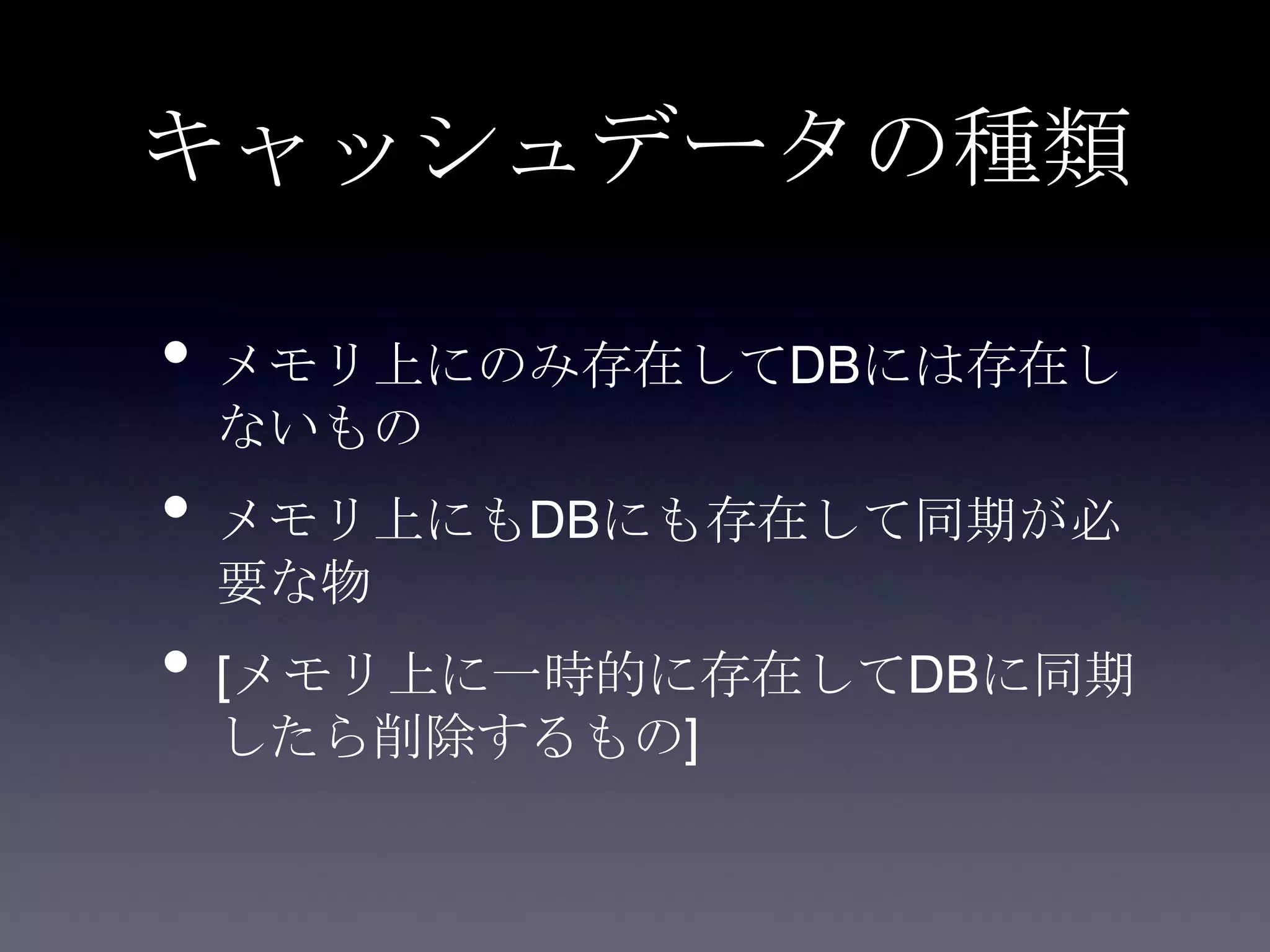 キャッシュデータの種類
• メモリ上にのみ存在してDBには存在し
ないもの
• メモリ上にもDBにも存在して同期が必
要な物
• [メモリ上に一時的に存在してDBに同期
したら削除するもの]
 