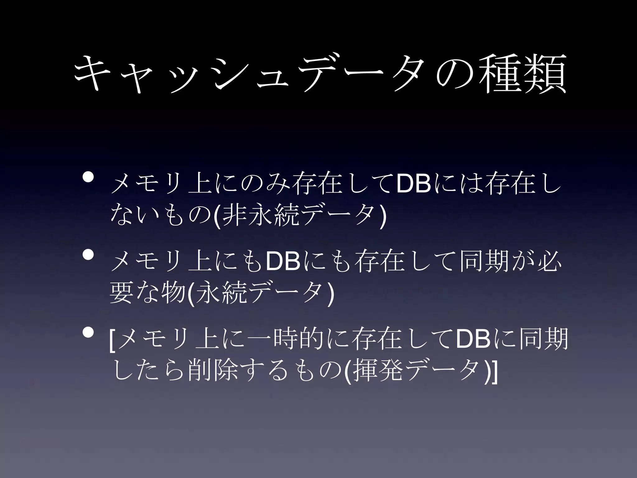 キャッシュデータの種類
• メモリ上にのみ存在してDBには存在し
ないもの(非永続データ)
• メモリ上にもDBにも存在して同期が必
要な物(永続データ)
• [メモリ上に一時的に存在してDBに同期
したら削除するもの(揮発データ)]
 