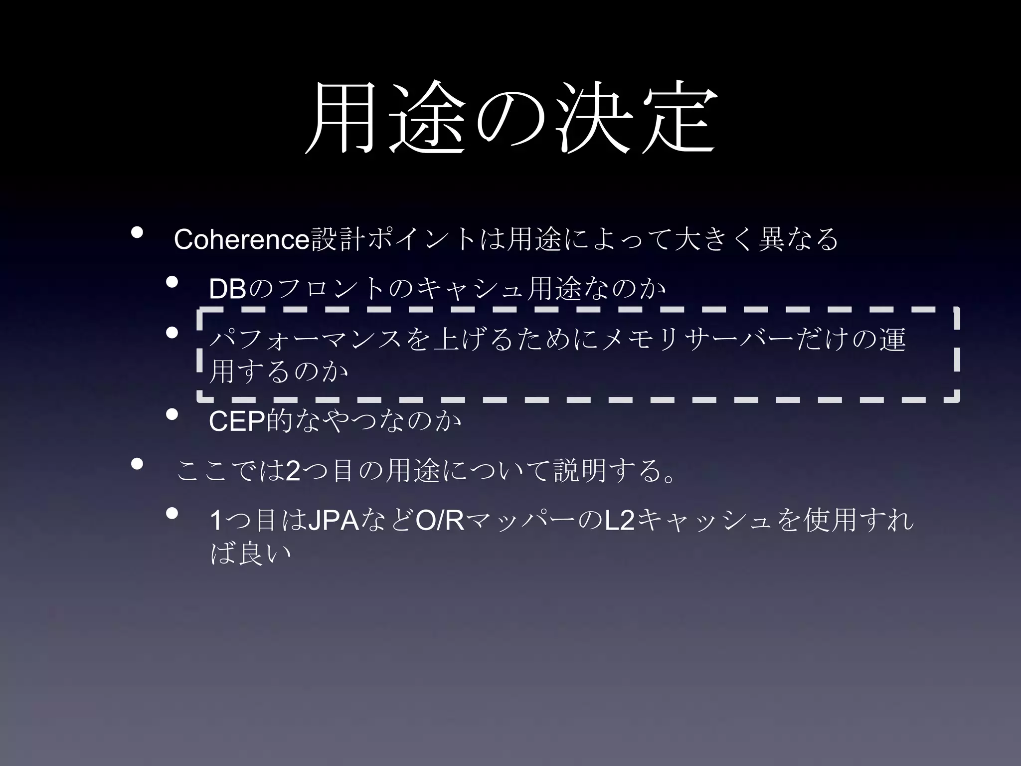 用途の決定
• Coherence設計ポイントは用途によって大きく異なる
• DBのフロントのキャシュ用途なのか
• パフォーマンスを上げるためにメモリサーバーだけの運
用するのか
• CEP的なやつなのか
• ここでは2つ目の用途について説明する。
• 1つ目はJPAなどO/RマッパーのL2キャッシュを使用すれ
ば良い
 