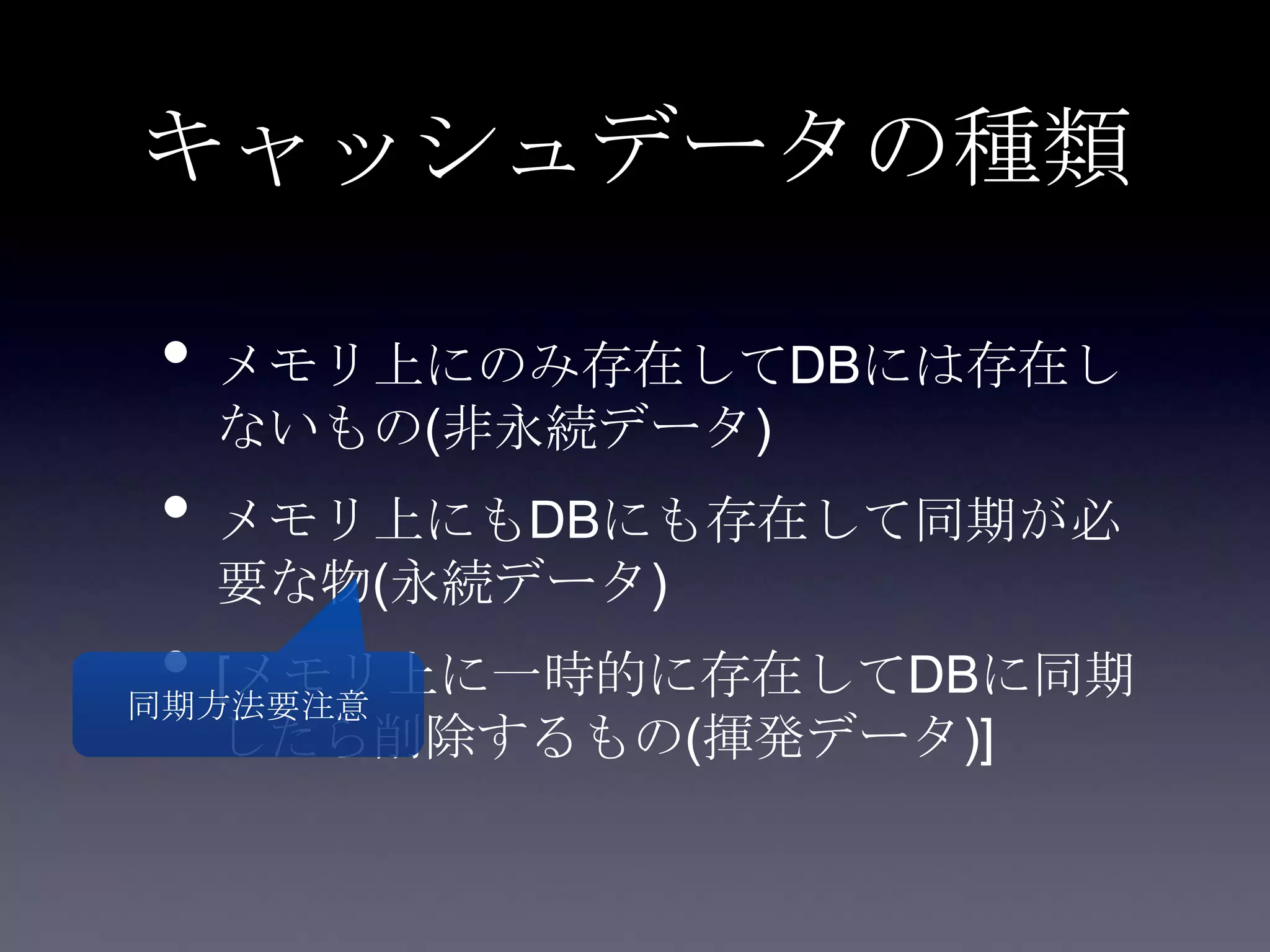 キャッシュデータの種類
• メモリ上にのみ存在してDBには存在し
ないもの(非永続データ)
• メモリ上にもDBにも存在して同期が必
要な物(永続データ)
• [メモリ上に一時的に存在してDBに同期
したら削除するもの(揮発データ)]
同期方法要注意
 