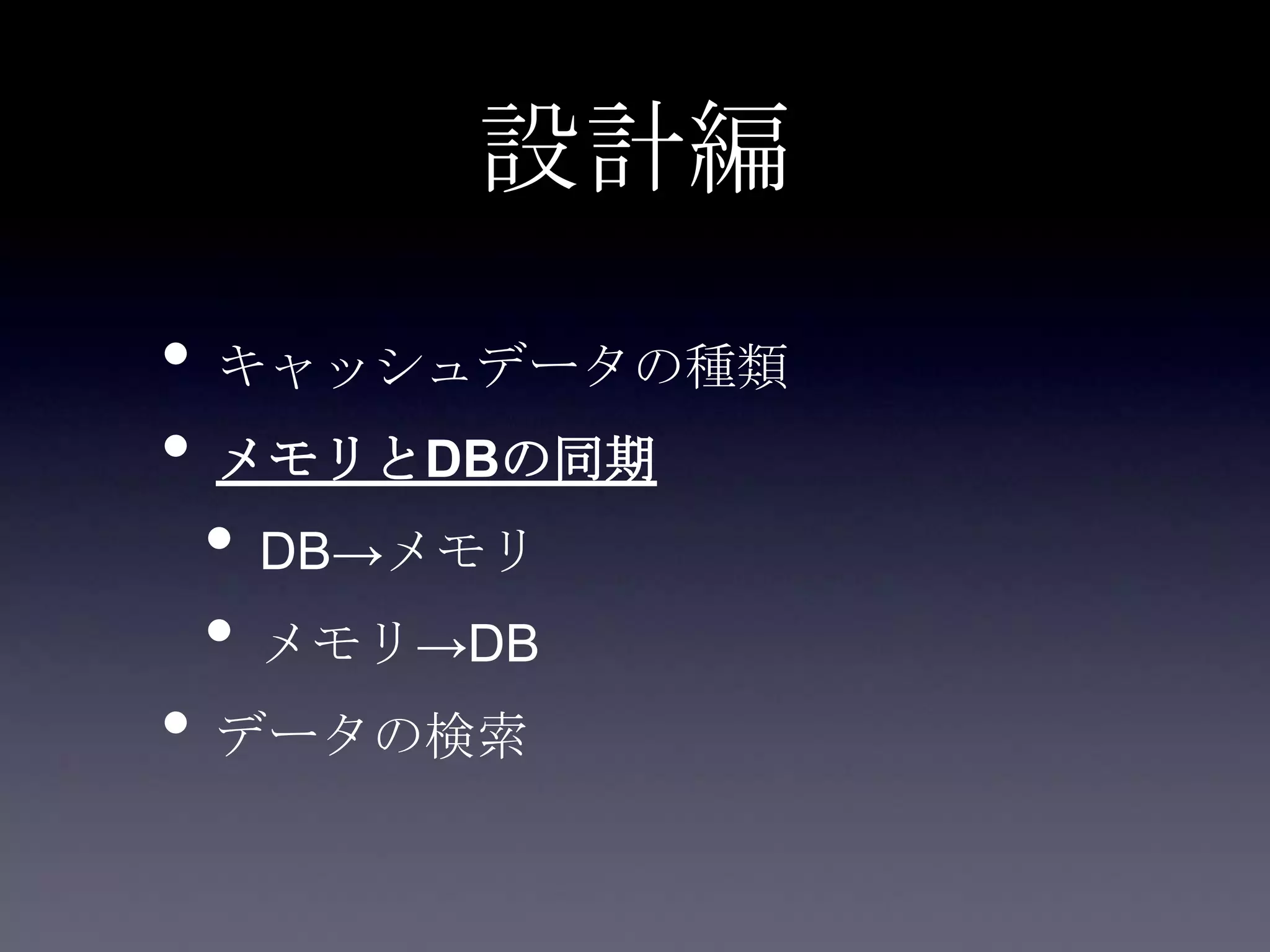 設計編
• キャッシュデータの種類
• メモリとDBの同期
• DB→メモリ
• メモリ→DB
• データの検索
 
