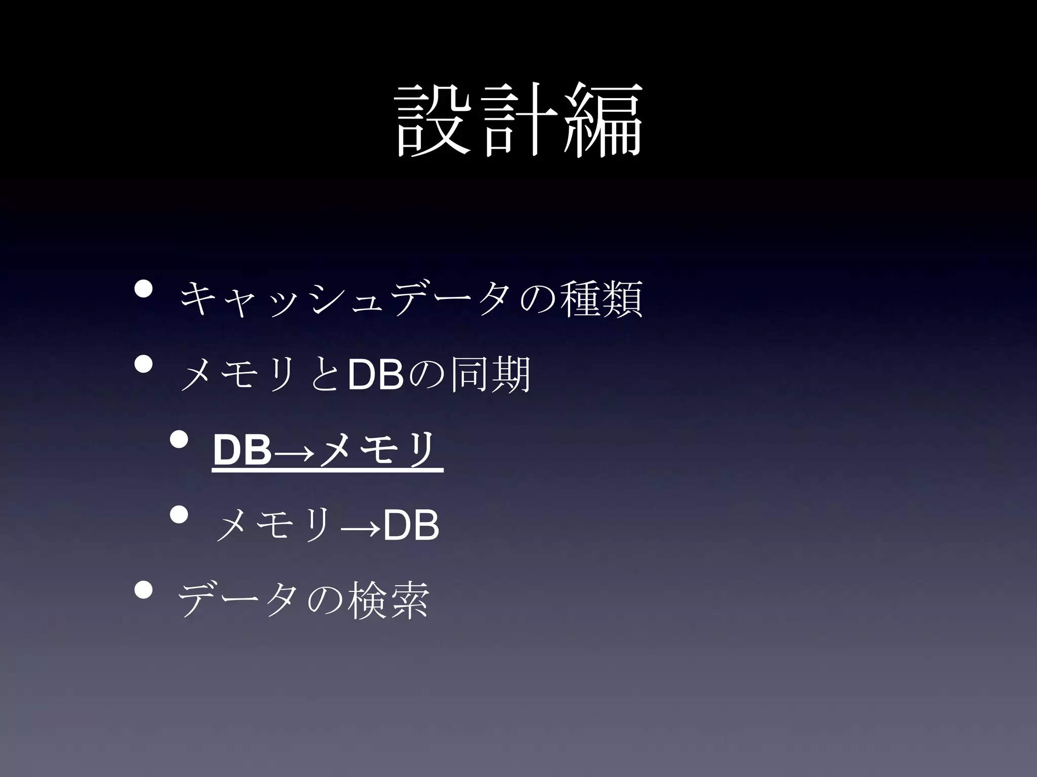 設計編
• キャッシュデータの種類
• メモリとDBの同期
• DB→メモリ
• メモリ→DB
• データの検索
 