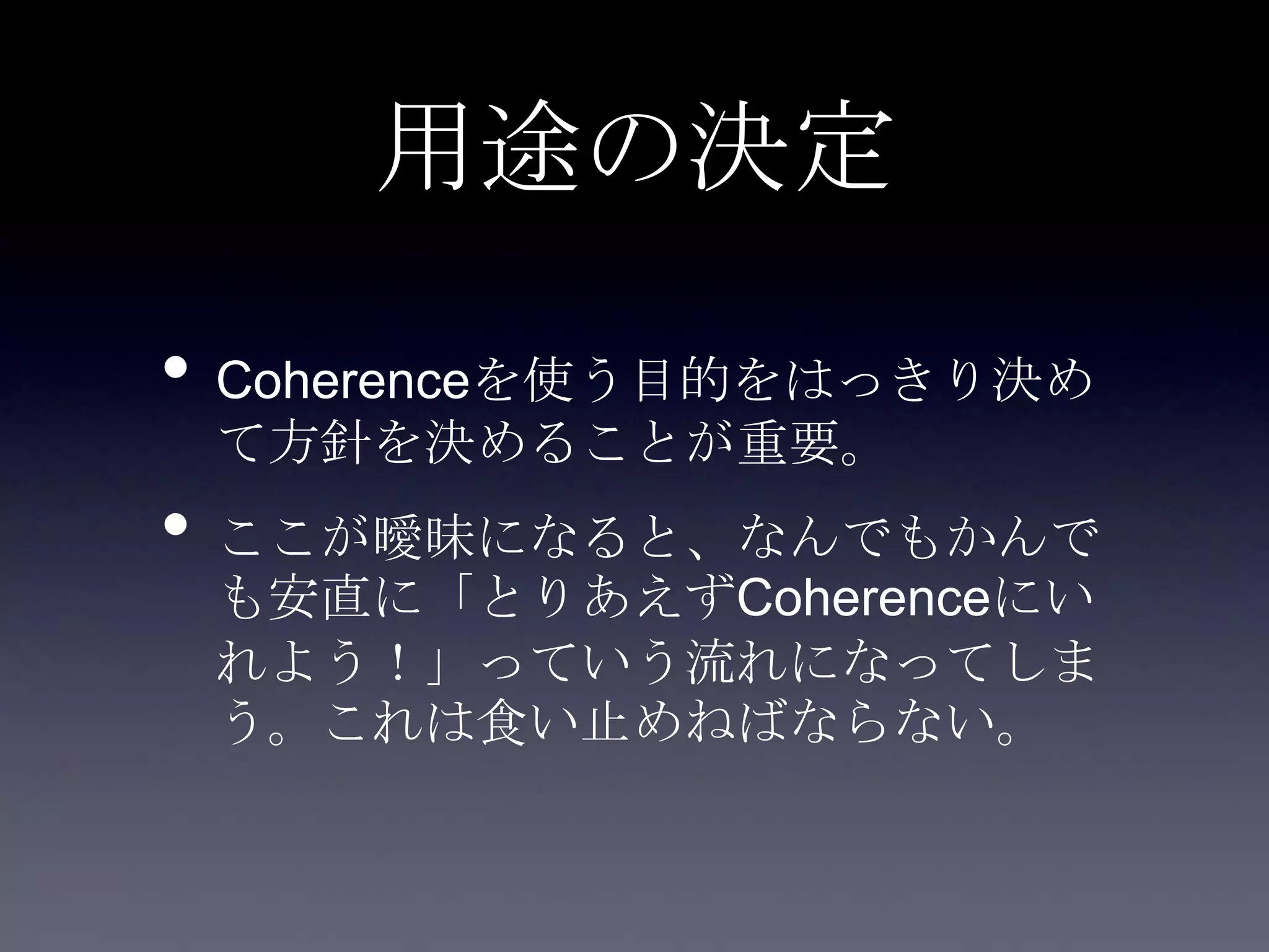 用途の決定
• Coherenceを使う目的をはっきり決め
て方針を決めることが重要。
• ここが曖昧になると、なんでもかんで
も安直に「とりあえずCoherenceにい
れよう！」っていう流れになってしま
う。これは食い止めねばならない。
 