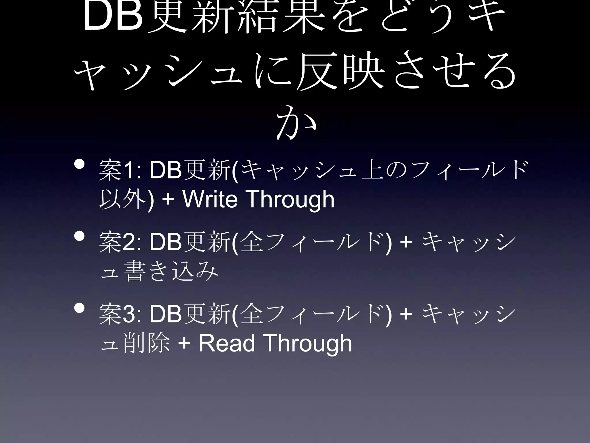 DB更新結果をどうキ
ャッシュに反映させる
か
• 案1: DB更新(キャッシュ上のフィールド
以外) + Write Through
• 案2: DB更新(全フィールド) + キャッシ
ュ書き込み
• 案3: DB更新(全フィールド) + キャッシ
ュ削除 + Read Through
 