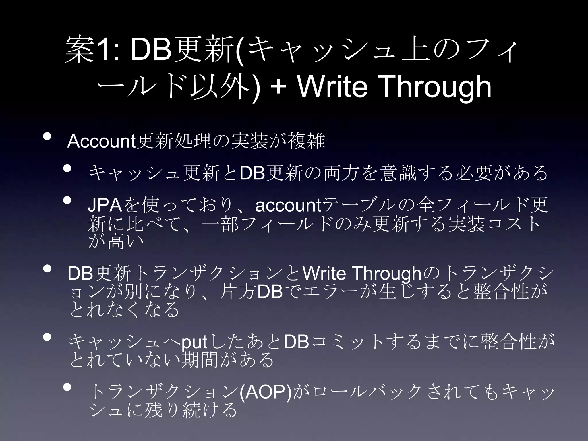 案1: DB更新(キャッシュ上のフィ
ールド以外) + Write Through
• Account更新処理の実装が複雑
• キャッシュ更新とDB更新の両方を意識する必要がある
• JPAを使っており、accountテーブルの全フィールド更
新に比べて、一部フィールドのみ更新する実装コスト
が高い
• DB更新トランザクションとWrite Throughのトランザクシ
ョンが別になり、片方DBでエラーが生じすると整合性が
とれなくなる
• キャッシュへputしたあとDBコミットするまでに整合性が
とれていない期間がある
• トランザクション(AOP)がロールバックされてもキャッ
シュに残り続ける
 