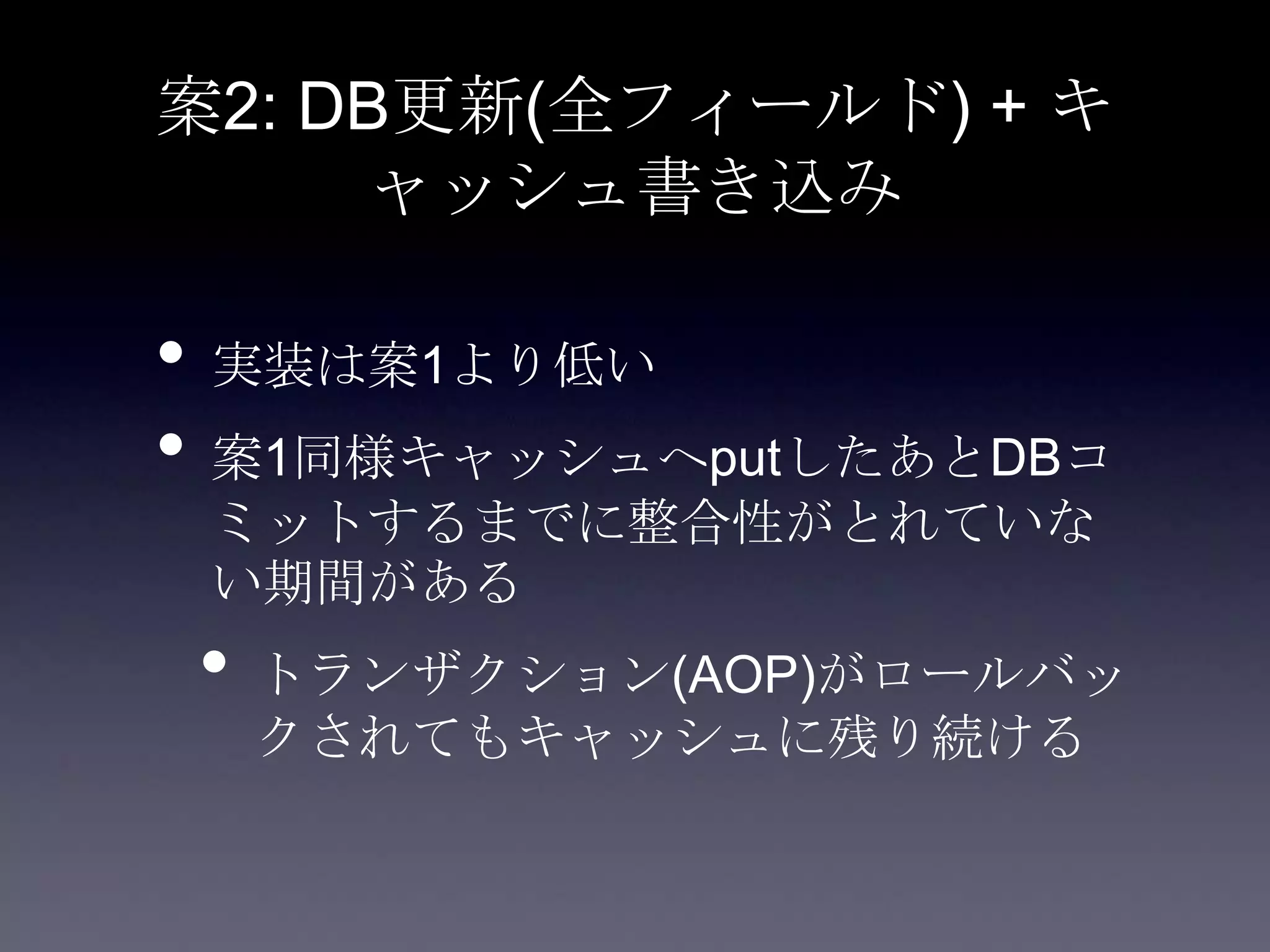 案2: DB更新(全フィールド) + キ
ャッシュ書き込み
• 実装は案1より低い
• 案1同様キャッシュへputしたあとDBコ
ミットするまでに整合性がとれていな
い期間がある
• トランザクション(AOP)がロールバッ
クされてもキャッシュに残り続ける
 