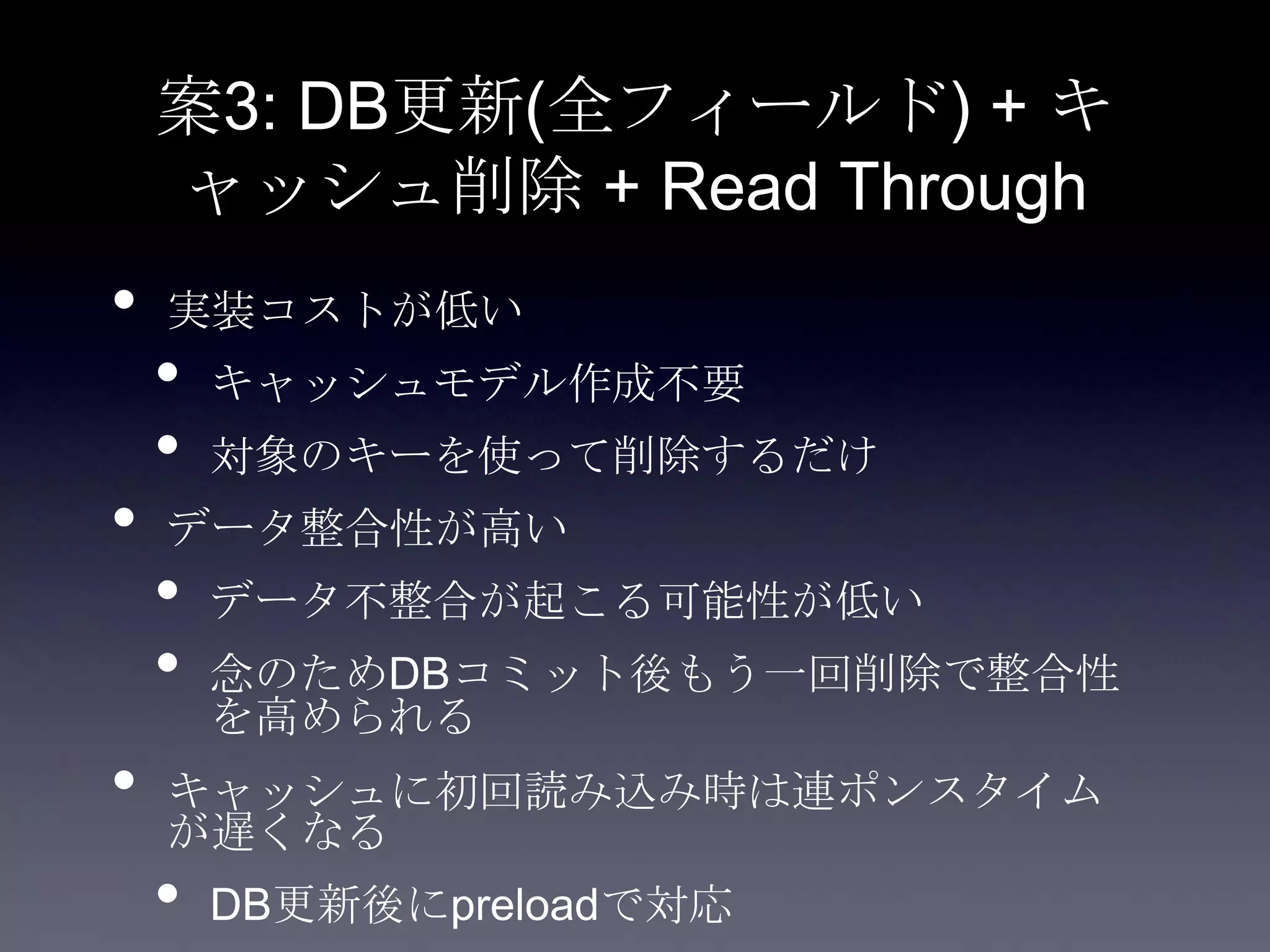 案3: DB更新(全フィールド) + キ
ャッシュ削除 + Read Through
• 実装コストが低い
• キャッシュモデル作成不要
• 対象のキーを使って削除するだけ
• データ整合性が高い
• データ不整合が起こる可能性が低い
• 念のためDBコミット後もう一回削除で整合性
を高められる
• キャッシュに初回読み込み時は連ポンスタイム
が遅くなる
• DB更新後にpreloadで対応
 