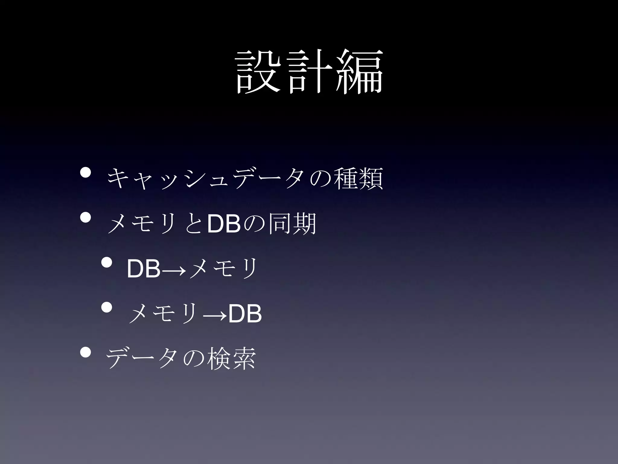 設計編
• キャッシュデータの種類
• メモリとDBの同期
• DB→メモリ
• メモリ→DB
• データの検索
 