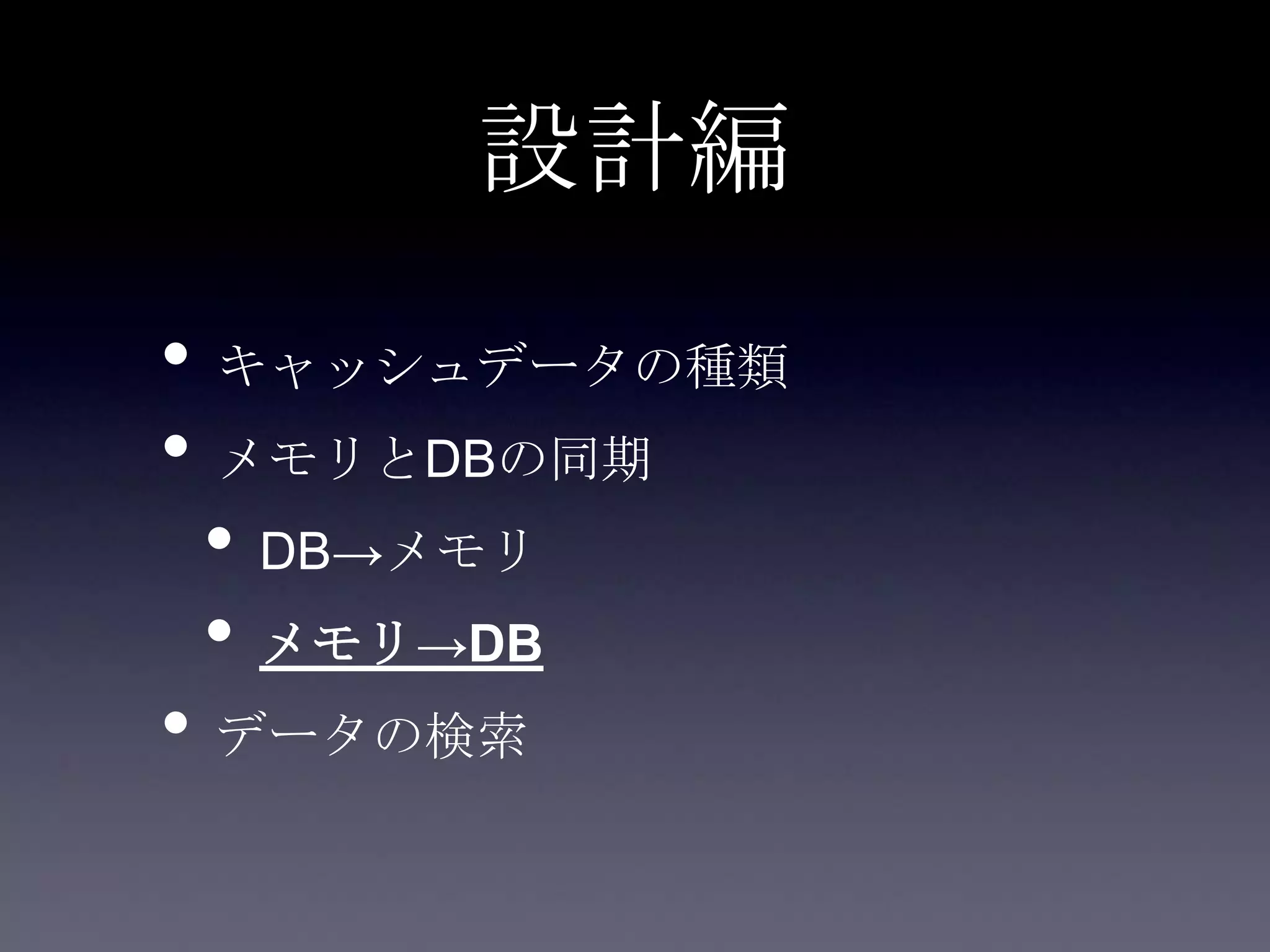 設計編
• キャッシュデータの種類
• メモリとDBの同期
• DB→メモリ
• メモリ→DB
• データの検索
 