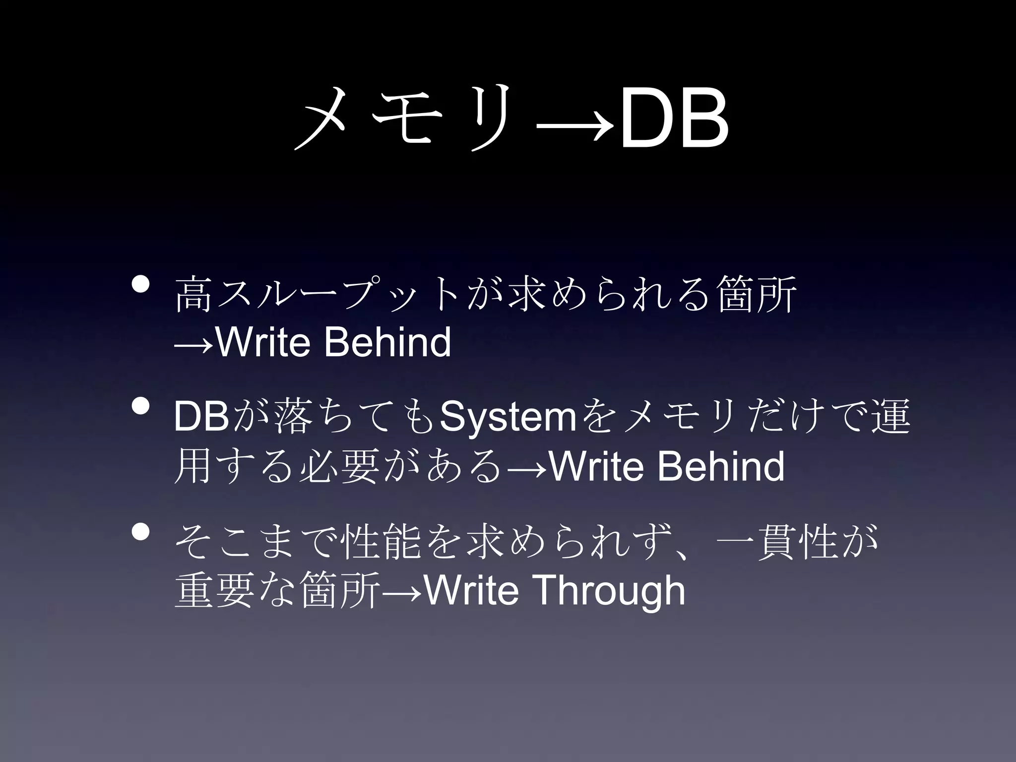 メモリ→DB
• 高スループットが求められる箇所
→Write Behind
• DBが落ちてもSystemをメモリだけで運
用する必要がある→Write Behind
• そこまで性能を求められず、一貫性が
重要な箇所→Write Through
 