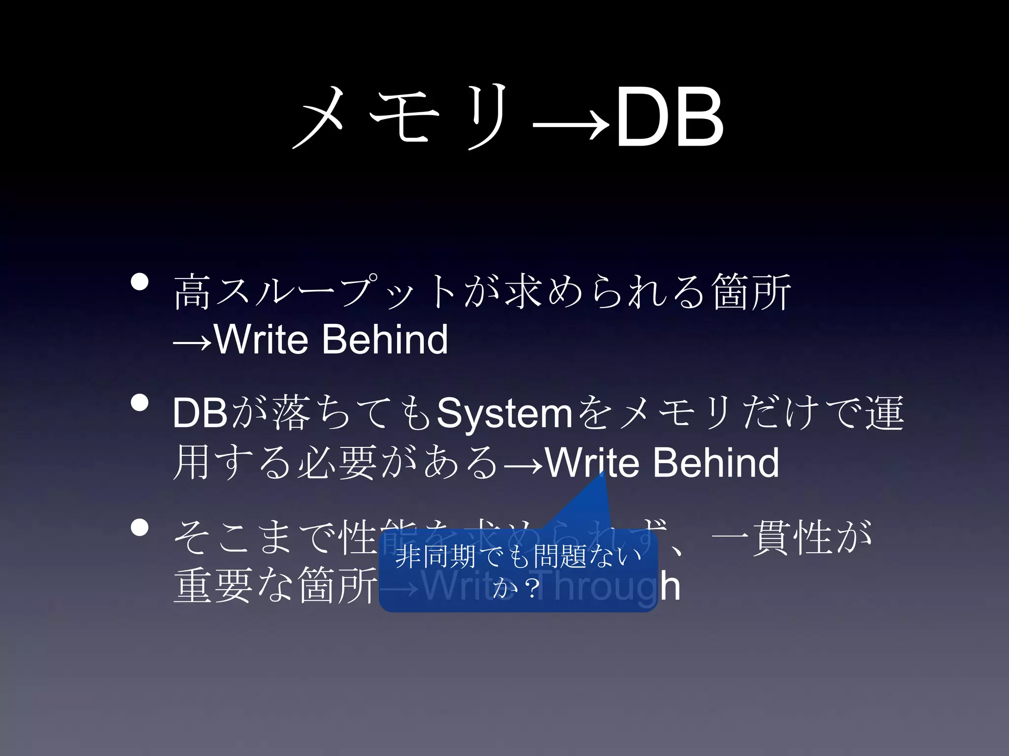メモリ→DB
• 高スループットが求められる箇所
→Write Behind
• DBが落ちてもSystemをメモリだけで運
用する必要がある→Write Behind
• そこまで性能を求められず、一貫性が
重要な箇所→Write Through
非同期でも問題ない
か？
 