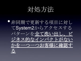 対処方法
•非同期で更新する項目に対し
てSystem2からアクセスする
パターンを全て洗い出し、ビ
ジネス的なインパクトがない
かを一つ一つお客様に確認す
る
 