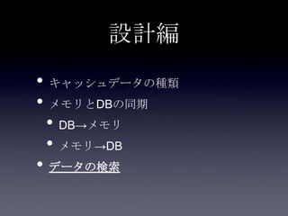 設計編
• キャッシュデータの種類
• メモリとDBの同期
• DB→メモリ
• メモリ→DB
• データの検索
 