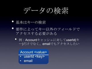 データの検索
• 基本はキーの検索
• 要件によってキー以外のフィールドで
アクセスする必要がある
• 例：Accountキャッシュに対してuserId(キ
ー)だけでなく、emailでもアクセスしたい
Account <value>
• userId <key>
• email
 