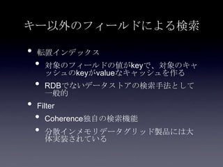 キー以外のフィールドによる検索
• 転置インデックス
• 対象のフィールドの値がkeyで、対象のキャ
ッシュのkeyがvalueなキャッシュを作る
• RDBでないデータストアの検索手法として
一般的
• Filter
• Coherence独自の検索機能
• 分散インメモリデータグリッド製品には大
体実装されている
 