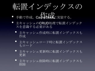 転置インデックスの
作成• 手動で作成。CacheStoreに実装する。
• 主キャッシュのCRUD処理で転置インデック
スを意識する必要がある
• 主キャッシュ作成時に転置インデックスも
作成
• 主キャッシュロード時に転置インデックス
もロード
• 主キャッシュ更新時に転置インデックスも
更新
• 主キャッシュ削除時に転置インデックスも
削除
 