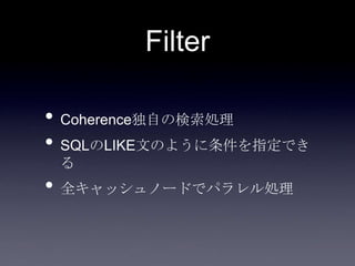 Filter
• Coherence独自の検索処理
• SQLのLIKE文のように条件を指定でき
る
• 全キャッシュノードでパラレル処理
 