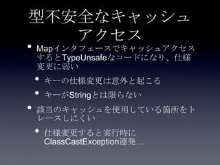 型不安全なキャッシュ
アクセス
• Mapインタフェースでキャッシュアクセス
するとTypeUnsafeなコードになり、仕様
変更に弱い
• キーの仕様変更は意外と起こる
• キーがStringとは限らない
• 該当のキャッシュを使用している箇所をト
レースしにくい
• 仕様変更すると実行時に
ClassCastException連発…
 