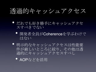 透過的キャッシュアクセス
• だれでも好き勝手にキャッシュアクセ
スすべきでない
• 開発者全員がCoherenceを学ぶわけで
はない
• 明示的なキャッシュアクセスは性能要
件が厳しいところに絞り、その他は透
過的にキャッシュアクセスすべし
• AOPなどを活用
 