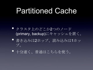 Partitioned Cache
• クラスタ上のどこか2つのノード
(primary, backup)にキャッシュを置く。
• 書き込みは2ホップ、読み込みは1ホッ
プ。
• 十分速く、普通はこちらを使う。
 
