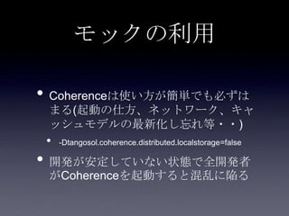 モックの利用
• Coherenceは使い方が簡単でも必ずは
まる(起動の仕方、ネットワーク、キャ
ッシュモデルの最新化し忘れ等・・)
• -Dtangosol.coherence.distributed.localstorage=false
• 開発が安定していない状態で全開発者
がCoherenceを起動すると混乱に陥る
 