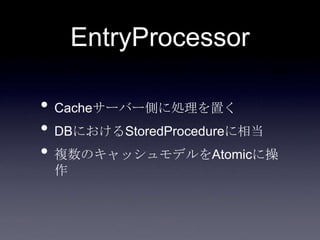 EntryProcessor
• Cacheサーバー側に処理を置く
• DBにおけるStoredProcedureに相当
• 複数のキャッシュモデルをAtomicに操
作
 