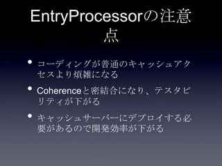 EntryProcessorの注意
点
• コーディングが普通のキャッシュアク
セスより煩雑になる
• Coherenceと密結合になり、テスタビ
リティが下がる
• キャッシュサーバーにデプロイする必
要があるので開発効率が下がる
 