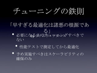 チューニングの鉄則
• 必要になるまでチューニングすべきで
ない
• 性能テストで測定してから最適化
• 予め実施すべきはスケーラビリティの
確保のみ
「早すぎる最適化は諸悪の根源であ
る」
by ドナルド・クヌース
 