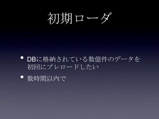 初期ローダ
• DBに格納されている数億件のデータを
初回にプレロードしたい
• 数時間以内で
 
