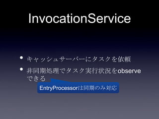 InvocationService
• キャッシュサーバーにタスクを依頼
• 非同期処理でタスク実行状況をobserve
できる
EntryProcessorは同期のみ対応
 