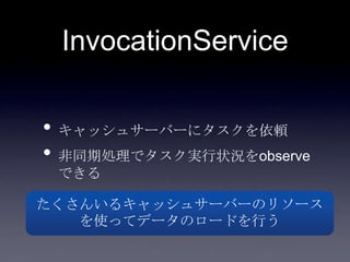 InvocationService
• キャッシュサーバーにタスクを依頼
• 非同期処理でタスク実行状況をobserve
できる
たくさんいるキャッシュサーバーのリソース
を使ってデータのロードを行う
 
