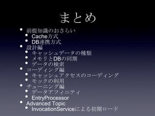 まとめ
• 前提知識のおさらい
• Cache方式
• DB連携方式
• 設計編
• キャッシュデータの種類
• メモリとDBの同期
• データの検索
• コーディング編
• キャッシュアクセスのコーディング
• モックの利用
• チューニング編
• データアフィニティ
• EntryProcessor
• Advanced Topic
• InvocationServiceによる初期ロード
 