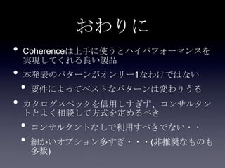 おわりに
• Coherenceは上手に使うとハイパフォーマンスを
実現してくれる良い製品
• 本発表のパターンがオンリー1なわけではない
• 要件によってベストなパターンは変わりうる
• カタログスペックを信用しすぎず、コンサルタン
トとよく相談して方式を定めるべき
• コンサルタントなしで利用すべきでない・・
• 細かいオプション多すぎ・・・(非推奨なものも
多数)
 