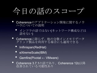 今日の話のスコープ
• Coherenceのアプリケーション開発に関するノウ
ハウについての説明
• インフラの話ではない(ネットワーク構成などは
話せない)
• Coherenceに限らず、他の分散インメモリデータ
グリッド製品を利用する場合にも適用できる
• Inifinispan(RedHat)
• eXtremeScale(IBM)
• Gemfire(Pivotal ← VMware)
• Coherence 3.7.1の話であり、Coherence 12c以降
改善されている可能性あり
 
