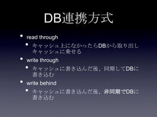DB連携方式
• read through
• キャッシュ上になかったらDBから取り出し
キャッシュに乗せる
• write through
• キャッシュに書き込んだ後、同期してDBに
書き込む
• write behind
• キャッシュに書き込んだ後、非同期でDBに
書き込む
 