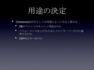 用途の決定
• Coherence設計ポイントは用途によって大きく異なる
• DBのフロントのキャシュ用途なのか
• パフォーマンスを上げるためにメモリサーバーだけの運
用するのか
• CEP的なやつなのか
 