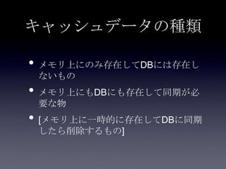 キャッシュデータの種類
• メモリ上にのみ存在してDBには存在し
ないもの
• メモリ上にもDBにも存在して同期が必
要な物
• [メモリ上に一時的に存在してDBに同期
したら削除するもの]
 