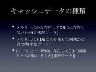 キャッシュデータの種類
• メモリ上にのみ存在してDBには存在し
ないもの(非永続データ)
• メモリ上にもDBにも存在して同期が必
要な物(永続データ)
• [メモリ上に一時的に存在してDBに同期
したら削除するもの(揮発データ)]
 